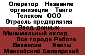 Оператор › Название организации ­ Танго Телеком, ООО › Отрасль предприятия ­ Ввод данных › Минимальный оклад ­ 13 000 - Все города Работа » Вакансии   . Ханты-Мансийский,Белоярский г.